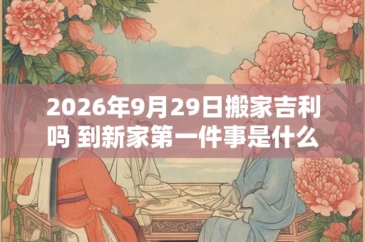 2026年9月29日搬家吉利吗 到新家第一件事是什么