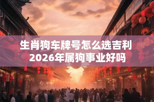 生肖狗车牌号怎么选吉利 2026年属狗事业好吗 生肖狗车牌号怎么选吉利 2026年属狗事业好吗