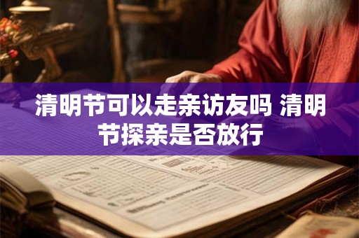 清明节可以走亲访友吗 清明节探亲是否放行