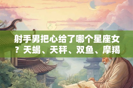 射手男把心给了哪个星座女？天蝎、天秤、双鱼、摩羯四大候选
