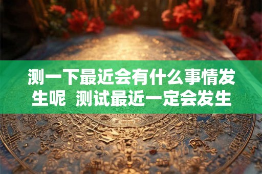 测一下最近会有什么事情发生呢 测试最近一定会发生的事 测一下最近会有什么事情发生呢 测试最近一定会发生的事