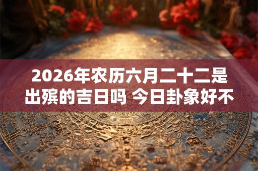 2026年农历六月二十二是出殡的吉日吗 今日卦象好不好