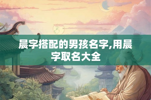 晨字搭配的男孩名字,用晨字取名大全