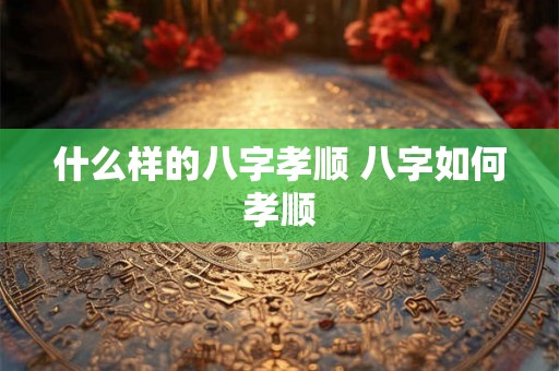 什么样的八字孝顺 八字如何孝顺 什么样的八字孝顺 八字如何孝顺
