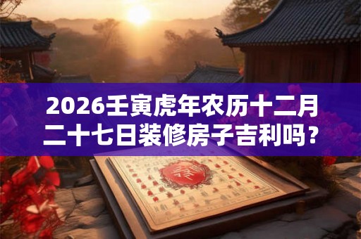 2026壬寅虎年农历十二月二十七日装修房子吉利吗？