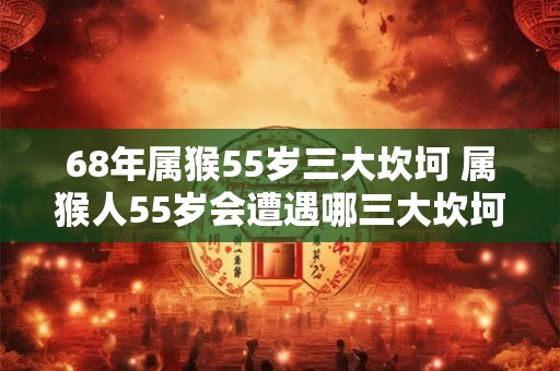 68年属猴55岁三大坎坷 属猴人55岁会遭遇哪三大坎坷