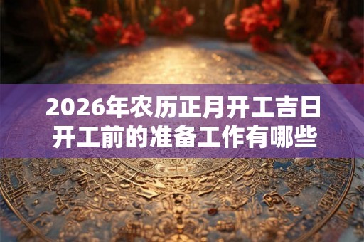 2026年农历正月开工吉日 开工前的准备工作有哪些
