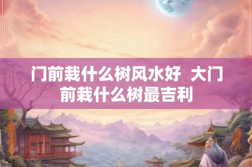 门前栽什么树风水好 大门前栽什么树最吉利 门前栽什么树风水好 大门前栽什么树最吉利