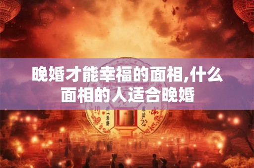 晚婚才能幸福的面相,什么面相的人适合晚婚 晚婚才能幸福的面相,什么面相的人适合晚婚