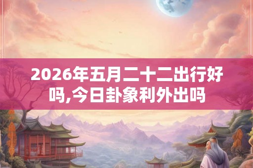 2026年五月二十二出行好吗,今日卦象利外出吗 2026年五月二十二出行好吗,今日卦象利外出吗