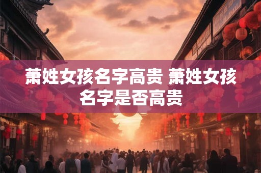 萧姓女孩名字高贵 萧姓女孩名字是否高贵 萧姓女孩名字高贵 萧姓女孩名字是否高贵