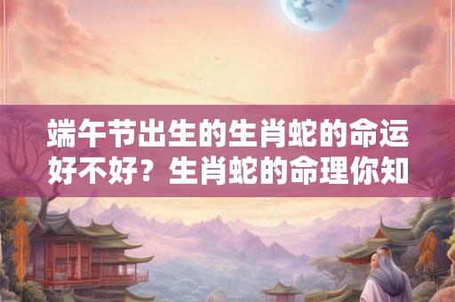 端午节出生的生肖蛇的命运好不好？生肖蛇的命理你知道吗？
