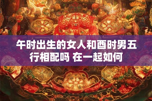 午时出生的女人和酉时男五行相配吗 在一起如何