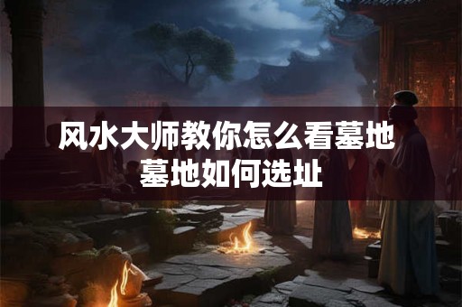 风水大师教你怎么看墓地 墓地如何选址