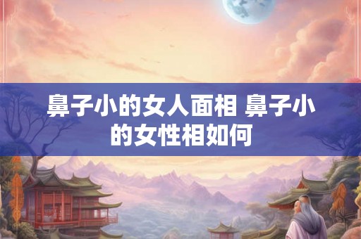 鼻子小的女人面相 鼻子小的女性相如何