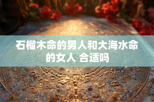 石榴木命的男人和大海水命的女人 合适吗 石榴木命的男人和大海水命的女人 合适吗