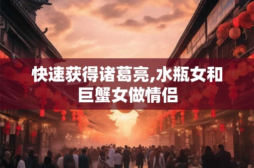 快速获得诸葛亮,水瓶女和巨蟹女做情侣