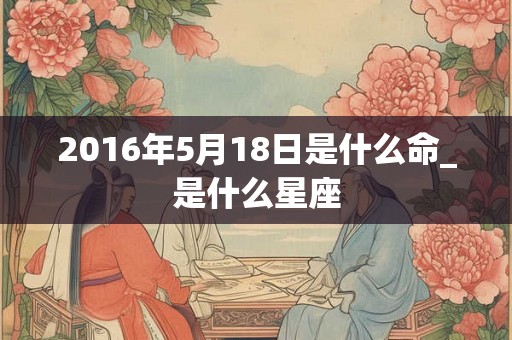 2016年5月18日是什么命_是什么星座
