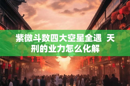 紫微斗数四大空星全遇  天刑的业力怎么化解
