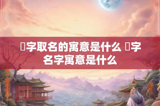 愃字取名的寓意是什么 愃字名字寓意是什么