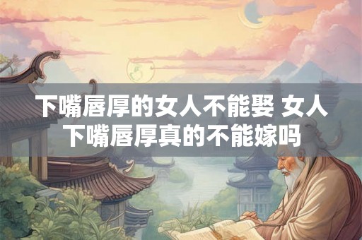 下嘴唇厚的女人不能娶 女人下嘴唇厚真的不能嫁吗
