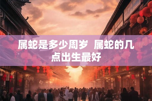 属蛇是多少周岁  属蛇的几点出生最好