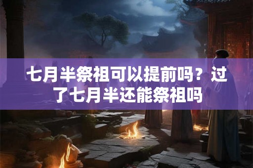 七月半祭祖可以提前吗?过了七月半还能祭祖吗 七月半祭祖可以提前吗?过了七月半还能祭祖吗