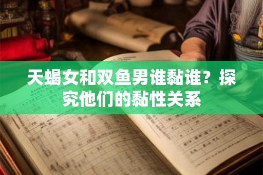 天蝎女和双鱼男谁黏谁?探究他们的黏性关系 天蝎女和双鱼男谁黏谁?探究他们的黏性关系