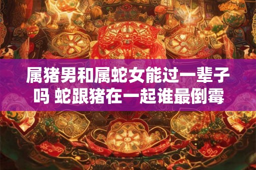 属猪男和属蛇女能过一辈子吗 蛇跟猪在一起谁最倒霉 属猪男和属蛇女能过一辈子吗 蛇跟猪在一起谁最倒霉