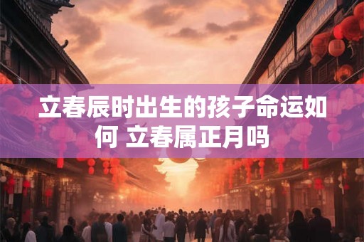 立春辰时出生的孩子命运如何 立春属正月吗