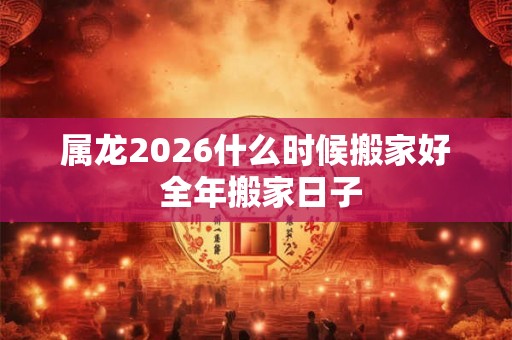 属龙2026什么时候搬家好 全年搬家日子 属龙2026什么时候搬家好 全年搬家日子