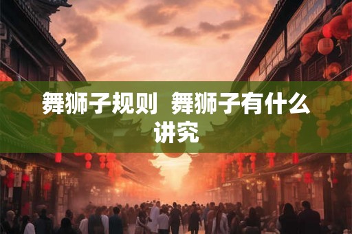 舞狮子规则 舞狮子有什么讲究 舞狮子规则 舞狮子有什么讲究