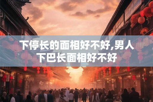 下停长的面相好不好,男人下巴长面相好不好