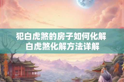 犯白虎煞的房子如何化解 白虎煞化解方法详解 犯白虎煞的房子如何化解 白虎煞化解方法详解