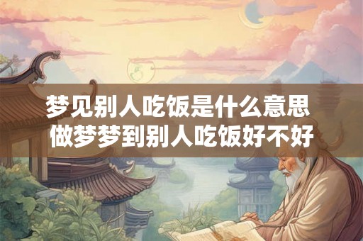 梦见别人吃饭是什么意思 做梦梦到别人吃饭好不好
