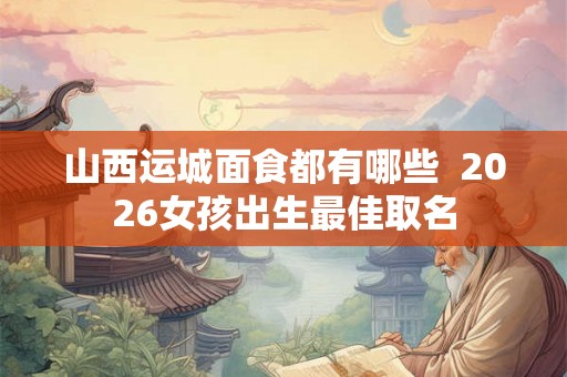 山西运城面食都有哪些  2026女孩出生最佳取名