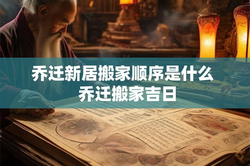 乔迁新居搬家顺序是什么  乔迁搬家吉日