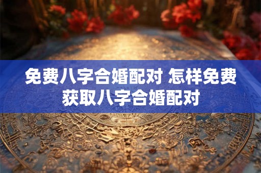 免费八字合婚配对 怎样免费获取八字合婚配对