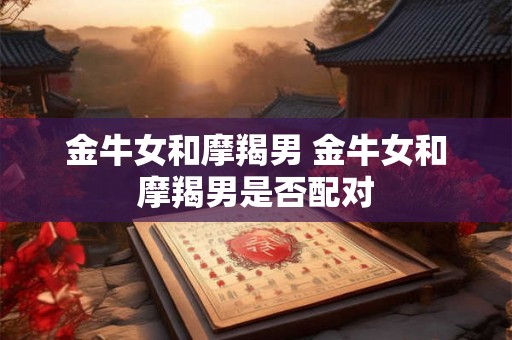 金牛女和摩羯男 金牛女和摩羯男是否配对 金牛女和摩羯男 金牛女和摩羯男是否配对