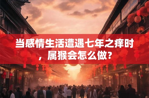 当感情生活遭遇七年之痒时，属猴会怎么做？