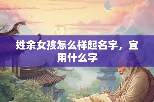 姓余女孩怎么样起名字,宜用什么字 姓余女孩怎么样起名字,宜用什么字