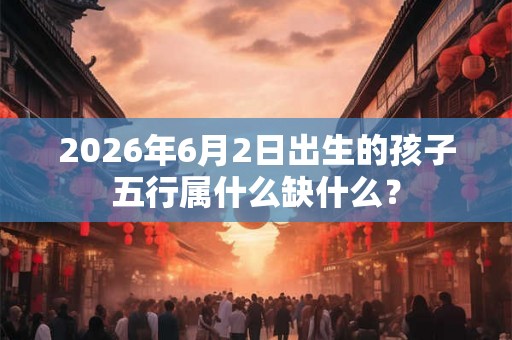 2026年6月2日出生的孩子五行属什么缺什么？