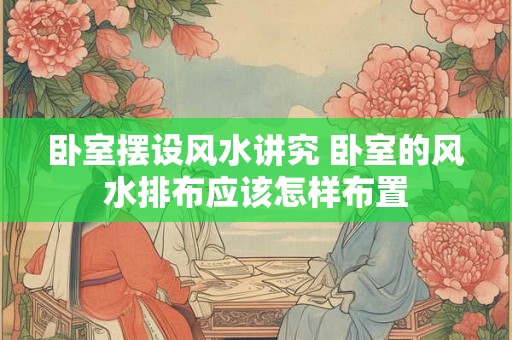 卧室摆设风水讲究 卧室的风水排布应该怎样布置 卧室摆设风水讲究 卧室的风水排布应该怎样布置