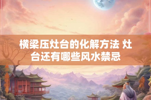 横梁压灶台的化解方法 灶台还有哪些风水禁忌 横梁压灶台的化解方法 灶台还有哪些风水禁忌