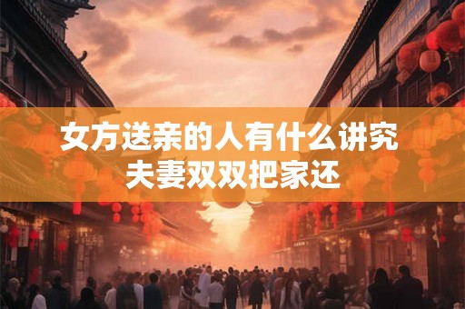 女方送亲的人有什么讲究 夫妻双双把家还 女方送亲的人有什么讲究 夫妻双双把家还