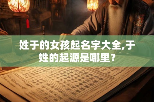 姓于的女孩起名字大全,于姓的起源是哪里？