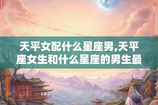 天平女配什么星座男,天平座女生和什么星座的男生最配？
