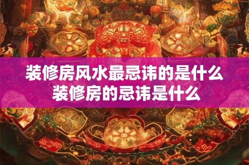 装修房风水最忌讳的是什么 装修房的忌讳是什么