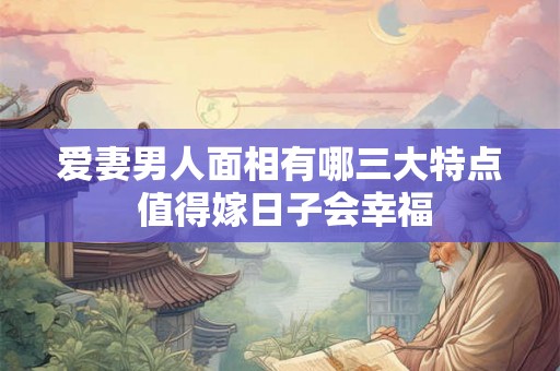 爱妻男人面相有哪三大特点 值得嫁日子会幸福