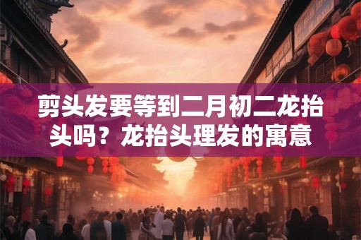剪头发要等到二月初二龙抬头吗?龙抬头理发的寓意 剪头发要等到二月初二龙抬头吗?龙抬头理发的寓意